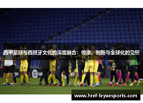 西甲足球与西班牙文化的深度融合:传承、创新与全球化的交织 西甲足球与西班牙文化的深度融合:传承、创新与全球化的交织