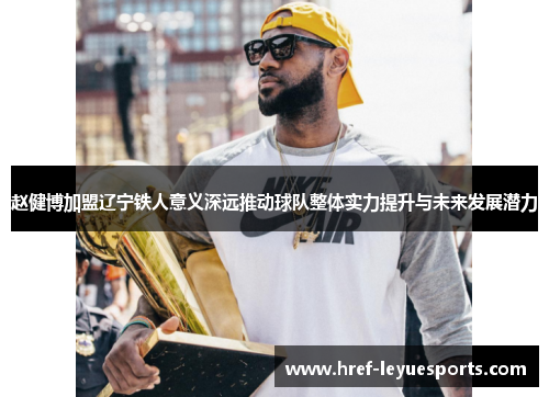 赵健博加盟辽宁铁人意义深远推动球队整体实力提升与未来发展潜力 赵健博加盟辽宁铁人意义深远推动球队整体实力提升与未来发展潜力