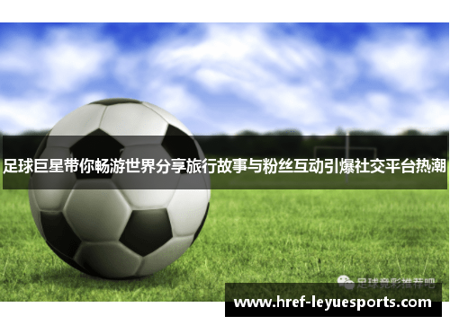 足球巨星带你畅游世界分享旅行故事与粉丝互动引爆社交平台热潮