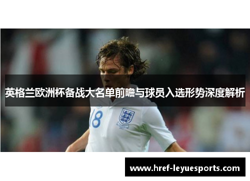 英格兰欧洲杯备战大名单前瞻与球员入选形势深度解析 英格兰欧洲杯备战大名单前瞻与球员入选形势深度解析