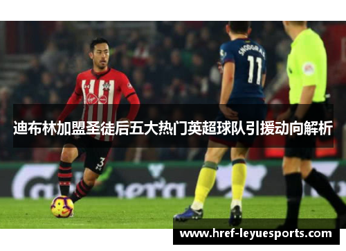 迪布林加盟圣徒后五大热门英超球队引援动向解析 迪布林加盟圣徒后五大热门英超球队引援动向解析