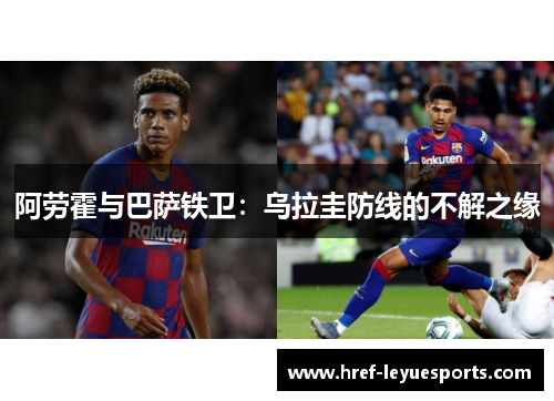 阿劳霍与巴萨铁卫:乌拉圭防线的不解之缘 阿劳霍与巴萨铁卫:乌拉圭防线的不解之缘