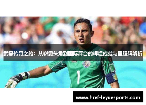 武磊传奇之路:从崭露头角到国际舞台的辉煌成就与里程碑解析 武磊传奇之路:从崭露头角到国际舞台的辉煌成就与里程碑解析