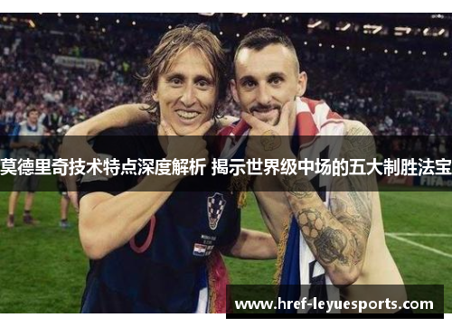 莫德里奇技术特点深度解析 揭示世界级中场的五大制胜法宝