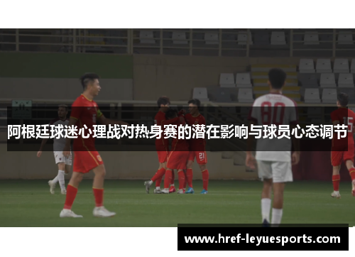 阿根廷球迷心理战对热身赛的潜在影响与球员心态调节