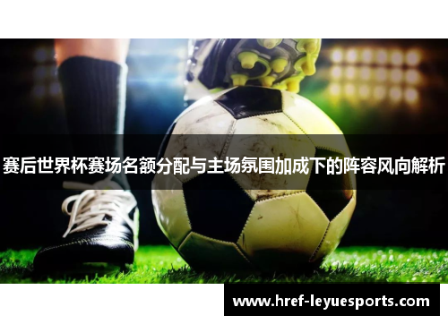 赛后世界杯赛场名额分配与主场氛围加成下的阵容风向解析