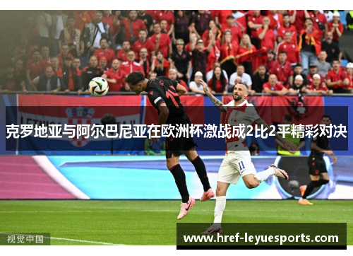 克罗地亚与阿尔巴尼亚在欧洲杯激战成2比2平精彩对决 克罗地亚与阿尔巴尼亚在欧洲杯激战成2比2平精彩对决