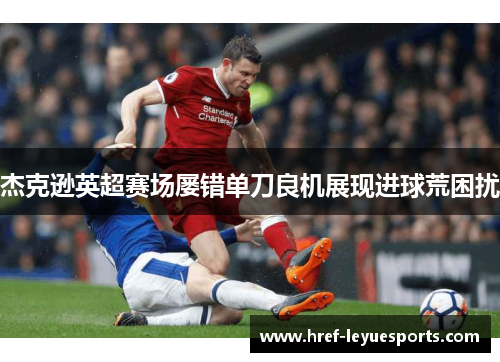 杰克逊英超赛场屡错单刀良机展现进球荒困扰 杰克逊英超赛场屡错单刀良机展现进球荒困扰