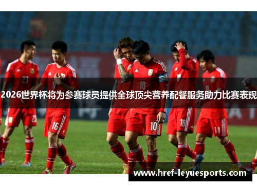 2026世界杯将为参赛球员提供全球顶尖营养配餐服务助力比赛表现