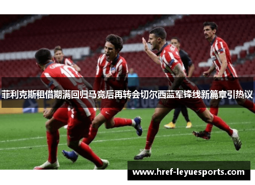菲利克斯租借期满回归马竞后再转会切尔西蓝军锋线新篇章引热议