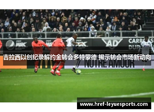 吉拉西以创纪录解约金转会多特蒙德 揭示转会市场新动向 吉拉西以创纪录解约金转会多特蒙德 揭示转会市场新动向